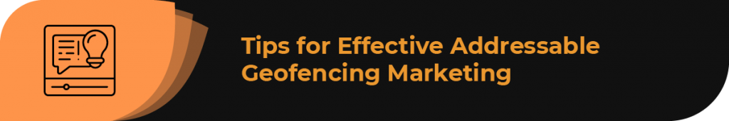 In this section, learn the best tips for using addressable geofencing marketing effectively.