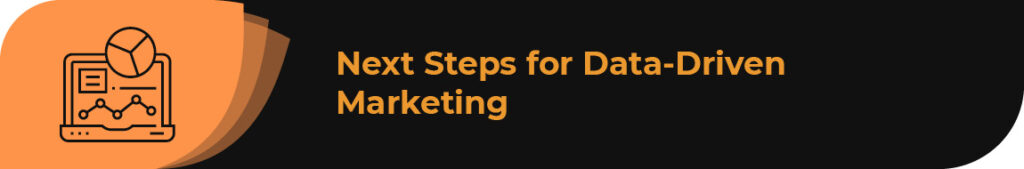 In this section, we’ll provide the next steps for putting your data-driven marketing strategies into action. 